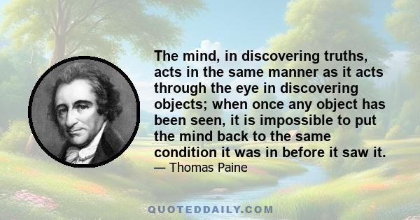 The mind, in discovering truths, acts in the same manner as it acts through the eye in discovering objects; when once any object has been seen, it is impossible to put the mind back to the same condition it was in