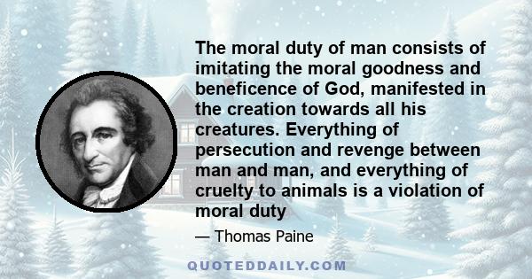 The moral duty of man consists of imitating the moral goodness and beneficence of God, manifested in the creation towards all his creatures. Everything of persecution and revenge between man and man, and everything of