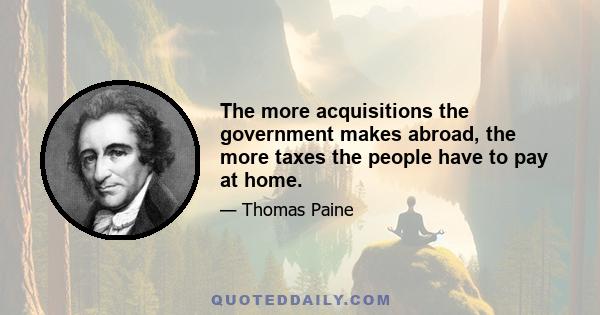 The more acquisitions the government makes abroad, the more taxes the people have to pay at home.