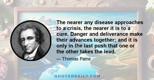 The nearer any disease approaches to a crisis, the nearer it is to a cure. Danger and deliverance make their advances together; and it is only in the last push that one or the other takes the lead.