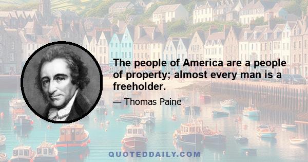 The people of America are a people of property; almost every man is a freeholder.