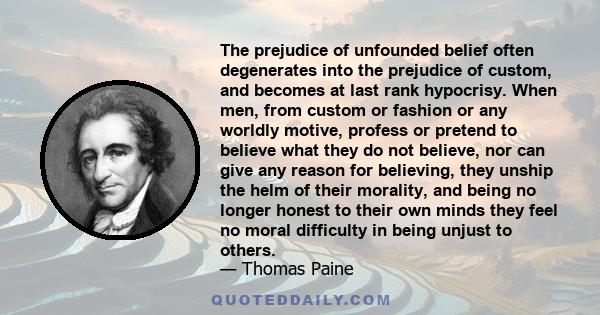 The prejudice of unfounded belief often degenerates into the prejudice of custom, and becomes at last rank hypocrisy. When men, from custom or fashion or any worldly motive, profess or pretend to believe what they do