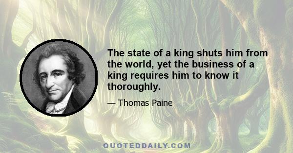 The state of a king shuts him from the world, yet the business of a king requires him to know it thoroughly.