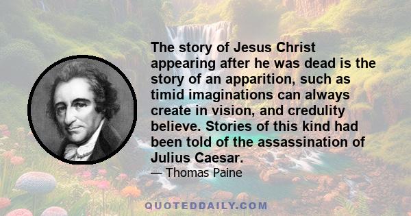 The story of Jesus Christ appearing after he was dead is the story of an apparition, such as timid imaginations can always create in vision, and credulity believe. Stories of this kind had been told of the assassination 