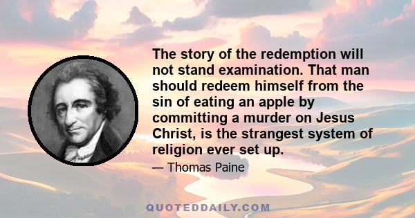 The story of the redemption will not stand examination. That man should redeem himself from the sin of eating an apple by committing a murder on Jesus Christ, is the strangest system of religion ever set up.