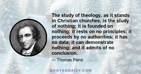 The study of theology, as it stands in Christian churches, is the study of nothing; it is founded on nothing; it rests on no principles; it proceeds by no authorities; it has no data; it can demonstrate nothing; and it