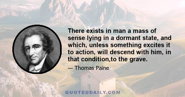 There exists in man a mass of sense lying in a dormant state, and which, unless something excites it to action, will descend with him, in that condition,to the grave.