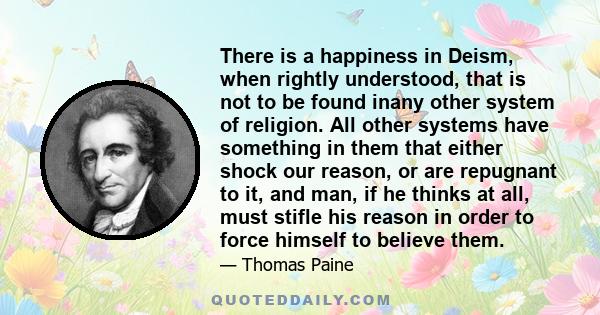 There is a happiness in Deism, when rightly understood, that is not to be found inany other system of religion. All other systems have something in them that either shock our reason, or are repugnant to it, and man, if