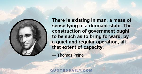 There is existing in man, a mass of sense lying in a dormant state. The construction of government ought to be such as to bring forward, by a quiet and regular operation, all that extent of capacity.