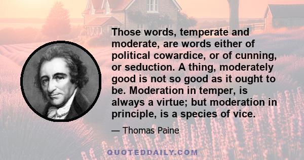 Those words, temperate and moderate, are words either of political cowardice, or of cunning, or seduction. A thing, moderately good is not so good as it ought to be. Moderation in temper, is always a virtue; but