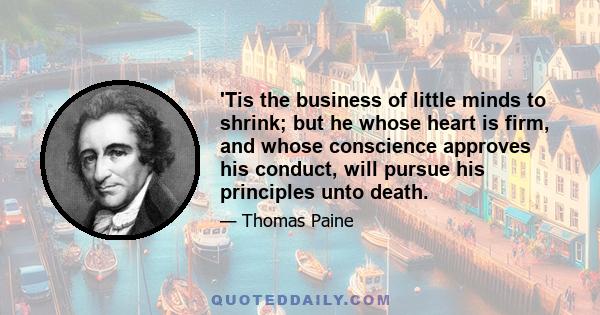 'Tis the business of little minds to shrink; but he whose heart is firm, and whose conscience approves his conduct, will pursue his principles unto death.