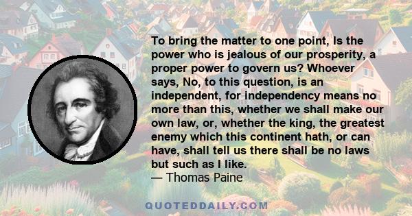 To bring the matter to one point, Is the power who is jealous of our prosperity, a proper power to govern us? Whoever says, No, to this question, is an independent, for independency means no more than this, whether we