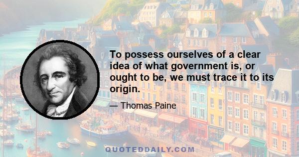 To possess ourselves of a clear idea of what government is, or ought to be, we must trace it to its origin.