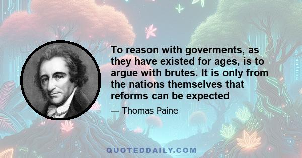 To reason with goverments, as they have existed for ages, is to argue with brutes. It is only from the nations themselves that reforms can be expected