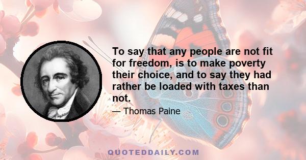 To say that any people are not fit for freedom, is to make poverty their choice, and to say they had rather be loaded with taxes than not.