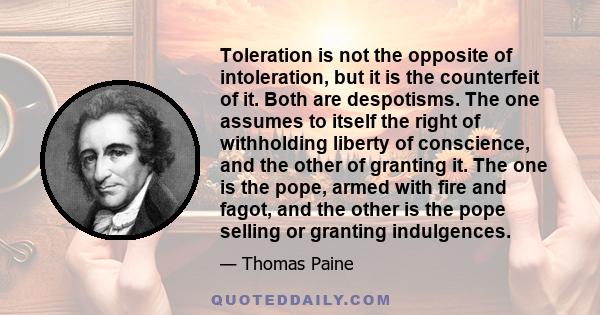 Toleration is not the opposite of intoleration, but it is the counterfeit of it. Both are despotisms. The one assumes to itself the right of withholding liberty of conscience, and the other of granting it. The one is