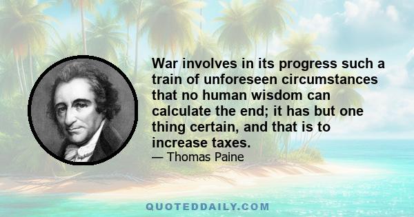 War involves in its progress such a train of unforeseen circumstances that no human wisdom can calculate the end; it has but one thing certain, and that is to increase taxes.