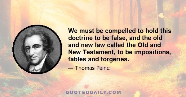 We must be compelled to hold this doctrine to be false, and the old and new law called the Old and New Testament, to be impositions, fables and forgeries.