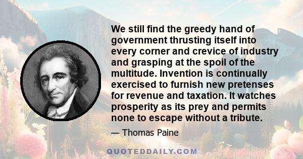 We still find the greedy hand of government thrusting itself into every corner and crevice of industry and grasping at the spoil of the multitude. Invention is continually exercised to furnish new pretenses for revenue