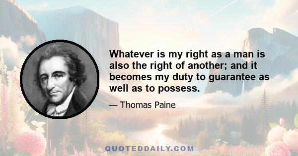 Whatever is my right as a man is also the right of another; and it becomes my duty to guarantee as well as to possess.