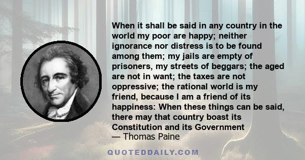 When it shall be said in any country in the world my poor are happy; neither ignorance nor distress is to be found among them; my jails are empty of prisoners, my streets of beggars; the aged are not in want; the taxes