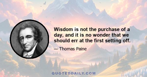 Wisdom is not the purchase of a day, and it is no wonder that we should err at the first setting off.