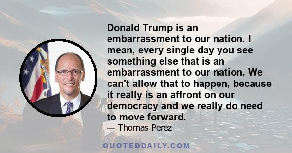 Donald Trump is an embarrassment to our nation. I mean, every single day you see something else that is an embarrassment to our nation. We can't allow that to happen, because it really is an affront on our democracy and 