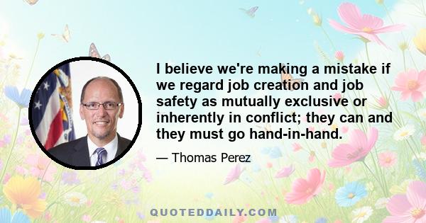 I believe we're making a mistake if we regard job creation and job safety as mutually exclusive or inherently in conflict; they can and they must go hand-in-hand.