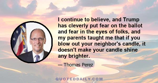 I continue to believe, and Trump has cleverly put fear on the ballot and fear in the eyes of folks, and my parents taught me that if you blow out your neighbor's candle, it doesn't make your candle shine any brighter.