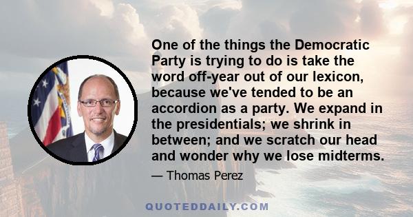 One of the things the Democratic Party is trying to do is take the word off-year out of our lexicon, because we've tended to be an accordion as a party. We expand in the presidentials; we shrink in between; and we