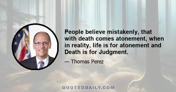 People believe mistakenly, that with death comes atonement, when in reality, life is for atonement and Death is for Judgment.