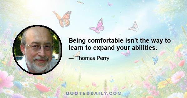 Being comfortable isn't the way to learn to expand your abilities.