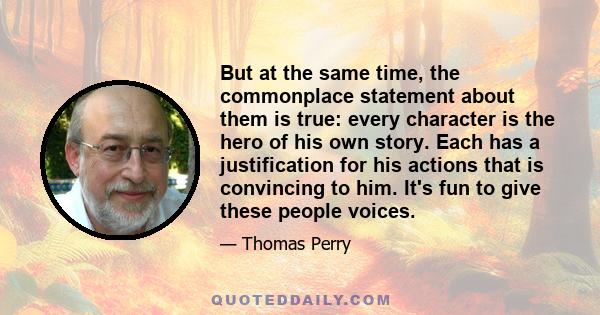 But at the same time, the commonplace statement about them is true: every character is the hero of his own story. Each has a justification for his actions that is convincing to him. It's fun to give these people voices.