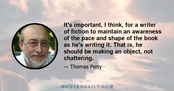 It's important, I think, for a writer of fiction to maintain an awareness of the pace and shape of the book as he's writing it. That is, he should be making an object, not chattering.