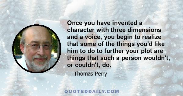 Once you have invented a character with three dimensions and a voice, you begin to realize that some of the things you'd like him to do to further your plot are things that such a person wouldn't, or couldn't, do.