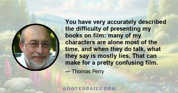 You have very accurately described the difficulty of presenting my books on film: many of my characters are alone most of the time, and when they do talk, what they say is mostly lies. That can make for a pretty