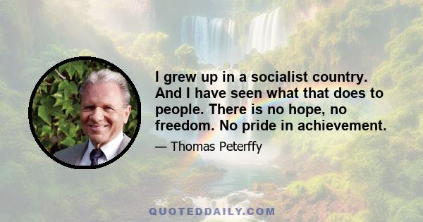 I grew up in a socialist country. And I have seen what that does to people. There is no hope, no freedom. No pride in achievement.