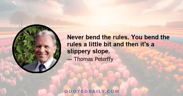 Never bend the rules. You bend the rules a little bit and then it's a slippery slope.