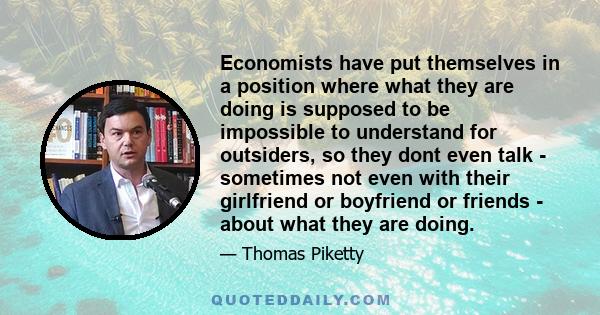 Economists have put themselves in a position where what they are doing is supposed to be impossible to understand for outsiders, so they dont even talk - sometimes not even with their girlfriend or boyfriend or friends