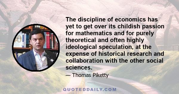 The discipline of economics has yet to get over its childish passion for mathematics and for purely theoretical and often highly ideological speculation, at the expense of historical research and collaboration with the