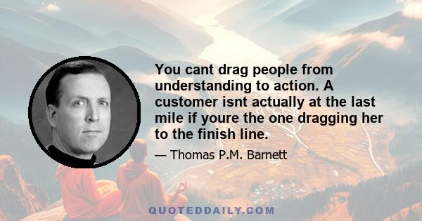 You cant drag people from understanding to action. A customer isnt actually at the last mile if youre the one dragging her to the finish line.