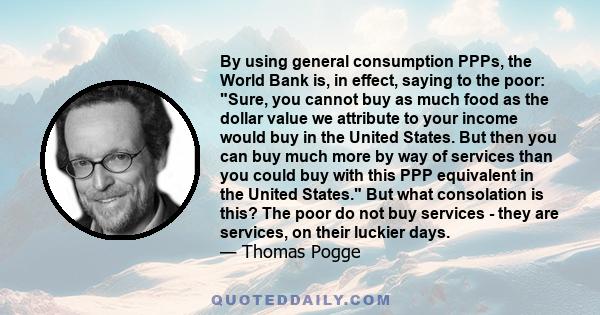 By using general consumption PPPs, the World Bank is, in effect, saying to the poor: Sure, you cannot buy as much food as the dollar value we attribute to your income would buy in the United States. But then you can buy 