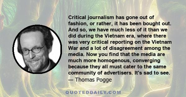 Critical journalism has gone out of fashion, or rather, it has been bought out. And so, we have much less of it than we did during the Vietnam era, where there was very critical reporting on the Vietnam War and a lot of 