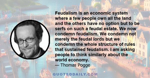 Feudalism is an economic system where a few people own all the land and the others have no option but to be serfs on such a feudal estate. We now condemn feudalism. We condemn not merely the feudal lords but we condemn