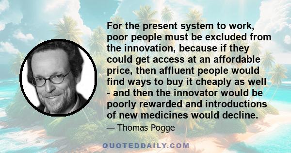 For the present system to work, poor people must be excluded from the innovation, because if they could get access at an affordable price, then affluent people would find ways to buy it cheaply as well - and then the