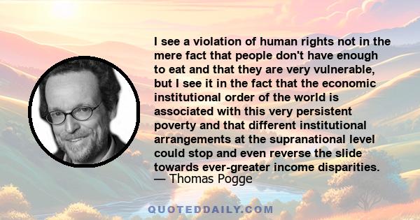 I see a violation of human rights not in the mere fact that people don't have enough to eat and that they are very vulnerable, but I see it in the fact that the economic institutional order of the world is associated