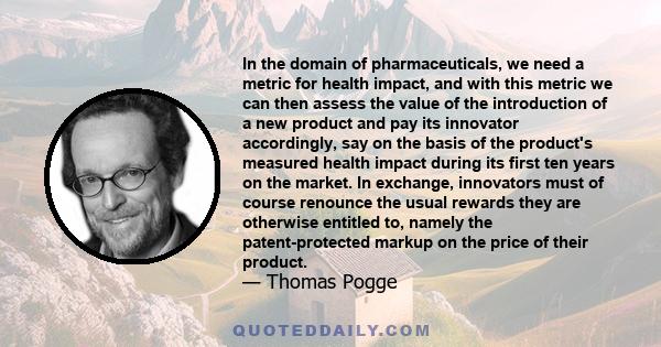 In the domain of pharmaceuticals, we need a metric for health impact, and with this metric we can then assess the value of the introduction of a new product and pay its innovator accordingly, say on the basis of the