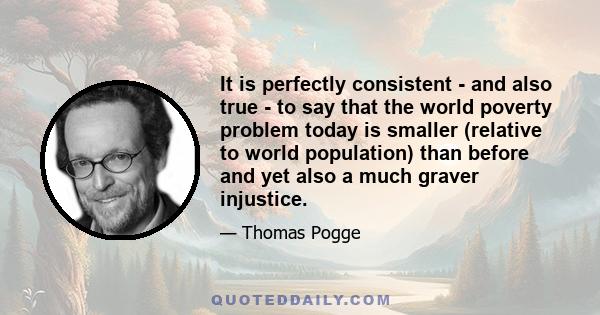 It is perfectly consistent - and also true - to say that the world poverty problem today is smaller (relative to world population) than before and yet also a much graver injustice.