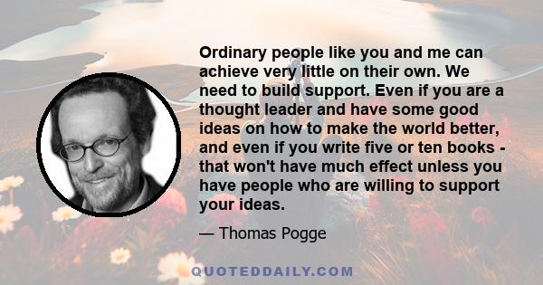 Ordinary people like you and me can achieve very little on their own. We need to build support. Even if you are a thought leader and have some good ideas on how to make the world better, and even if you write five or