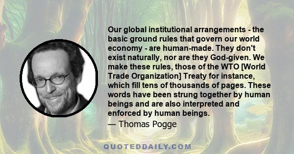 Our global institutional arrangements - the basic ground rules that govern our world economy - are human-made. They don't exist naturally, nor are they God-given. We make these rules, those of the WTO [World Trade